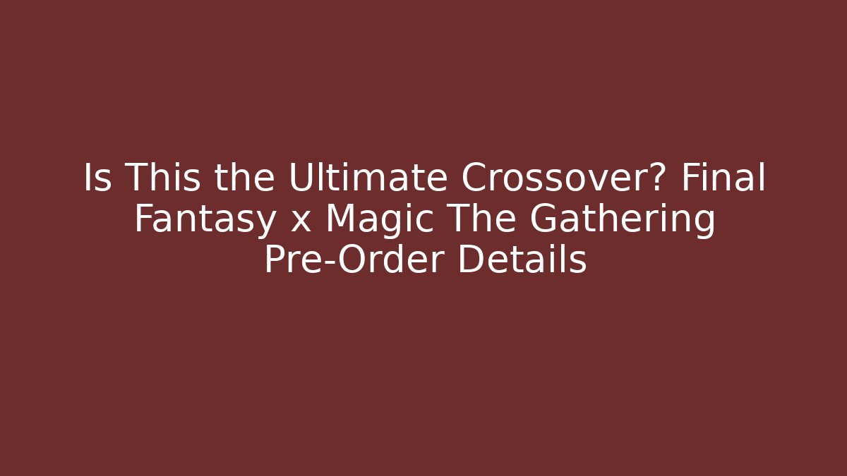 Is This the Ultimate Crossover? Final Fantasy x Magic The Gathering Pre-Order Details - Critter Realm