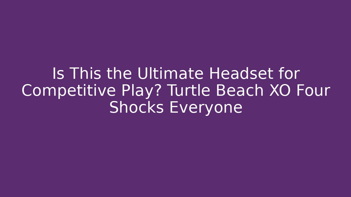 Is This the Ultimate Headset for Competitive Play? Turtle Beach XO Four Shocks Everyone