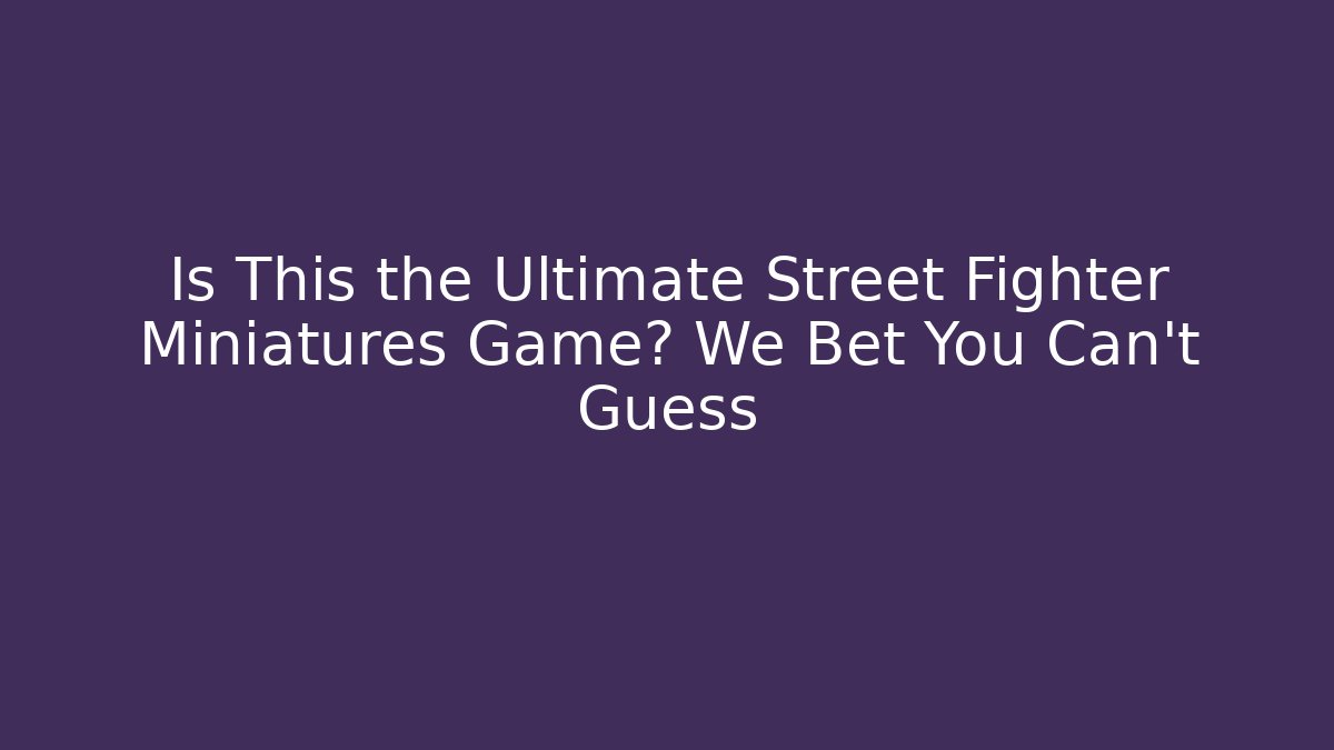 Is This the Ultimate Street Fighter Miniatures Game? We Bet You Can't Guess