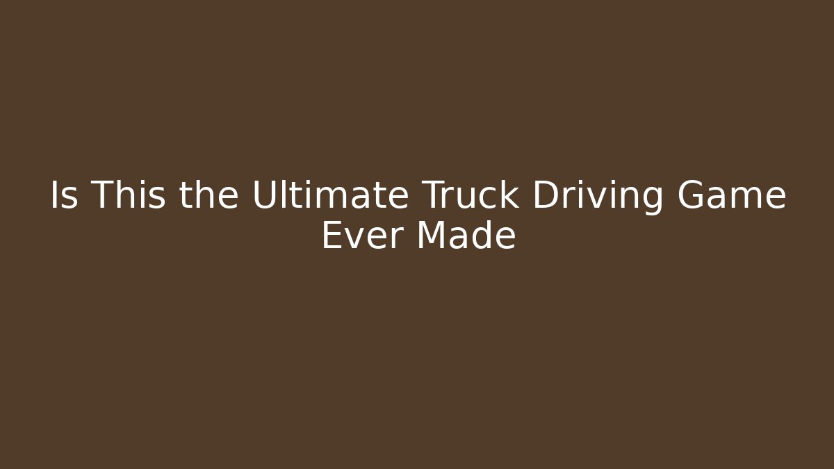 Is This the Ultimate Truck Driving Game Ever Made