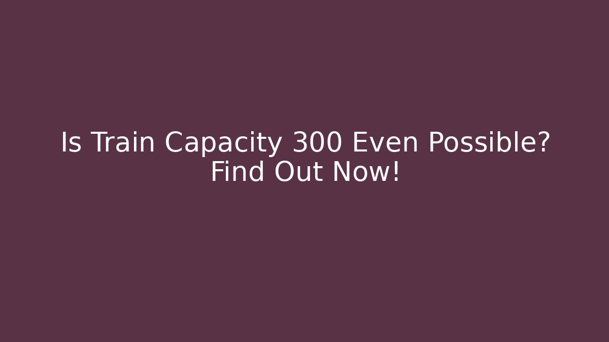Is Train Capacity 300 Even Possible? Find Out Now!