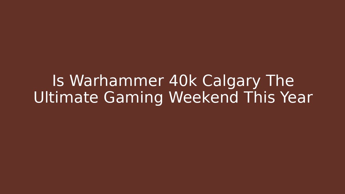 Is Warhammer 40k Calgary The Ultimate Gaming Weekend This Year