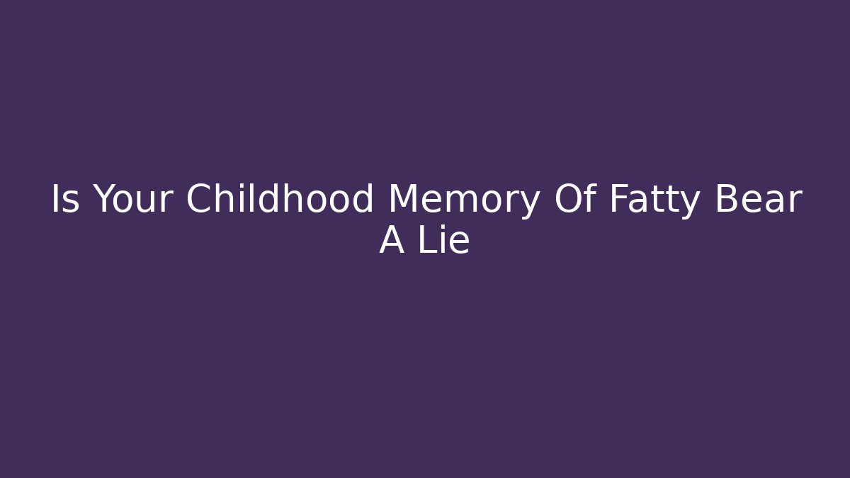 Is Your Childhood Memory Of Fatty Bear A Lie