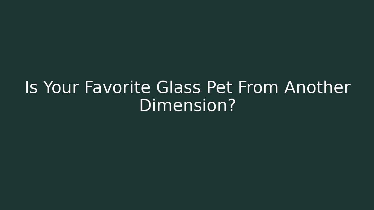 Is Your Favorite Glass Pet From Another Dimension?
