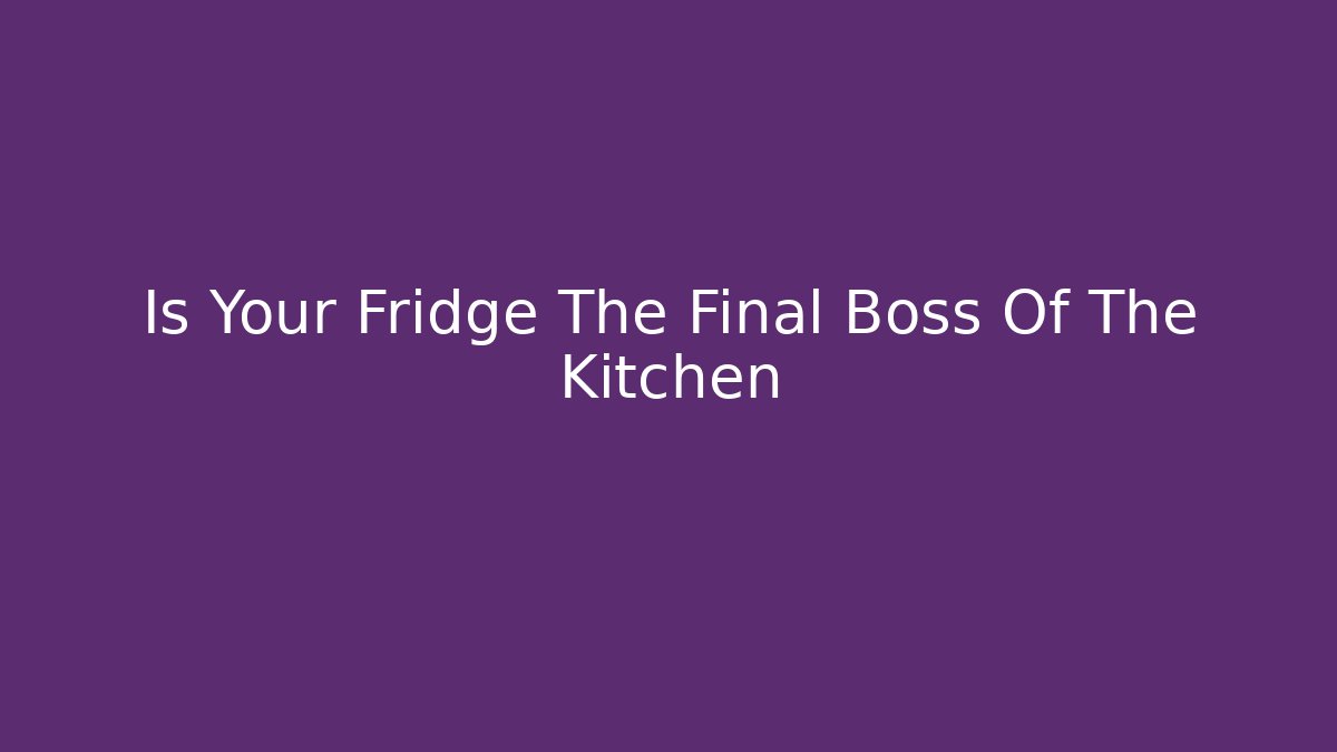 Is Your Fridge The Final Boss Of The Kitchen