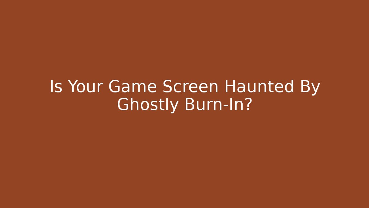 Is Your Game Screen Haunted By Ghostly Burn-In?