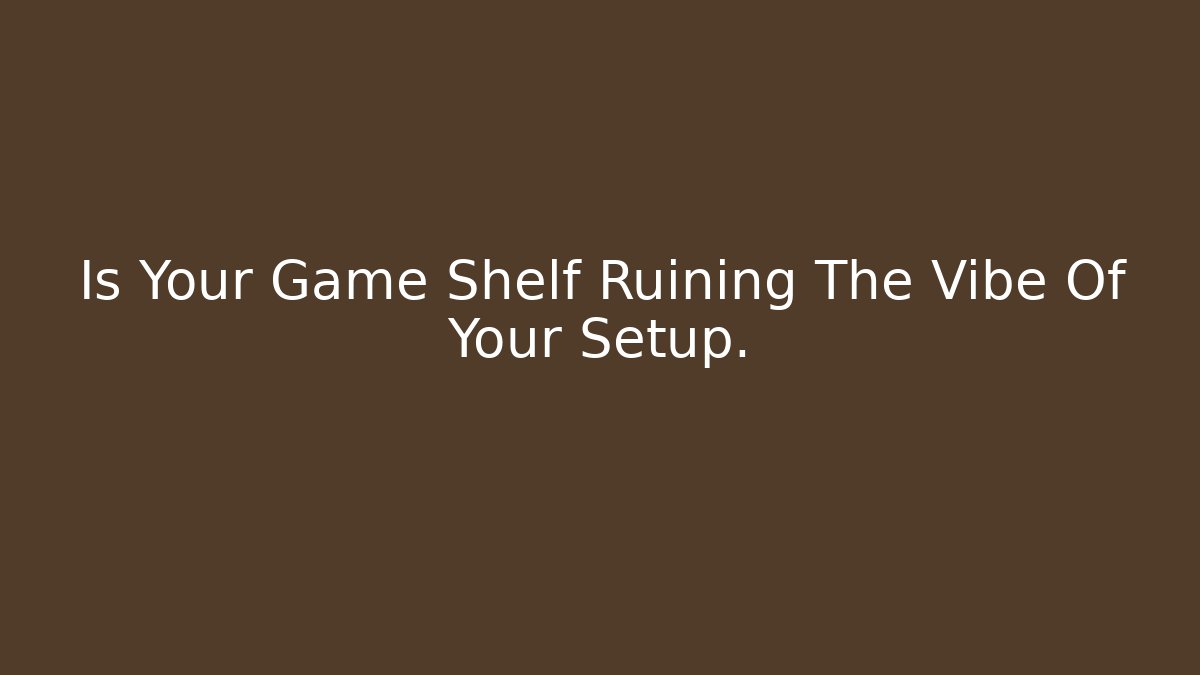 Is Your Game Shelf Ruining The Vibe Of Your Setup.