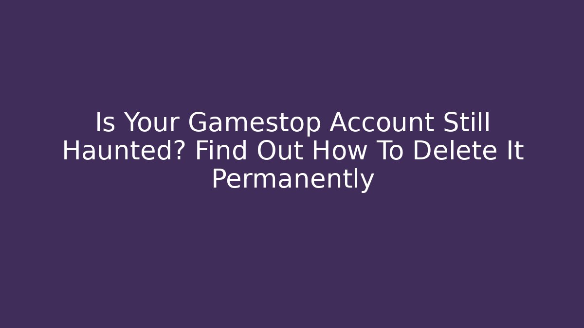 Is Your Gamestop Account Still Haunted? Find Out How To Delete It Permanently