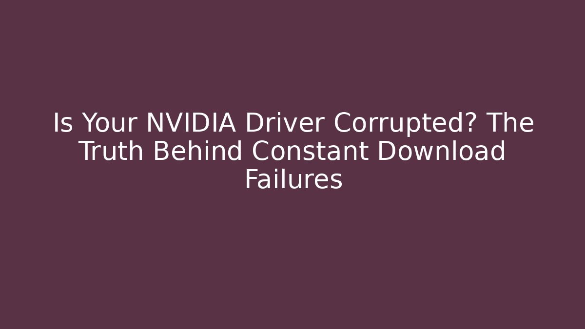 Is Your NVIDIA Driver Corrupted? The Truth Behind Constant Download Failures