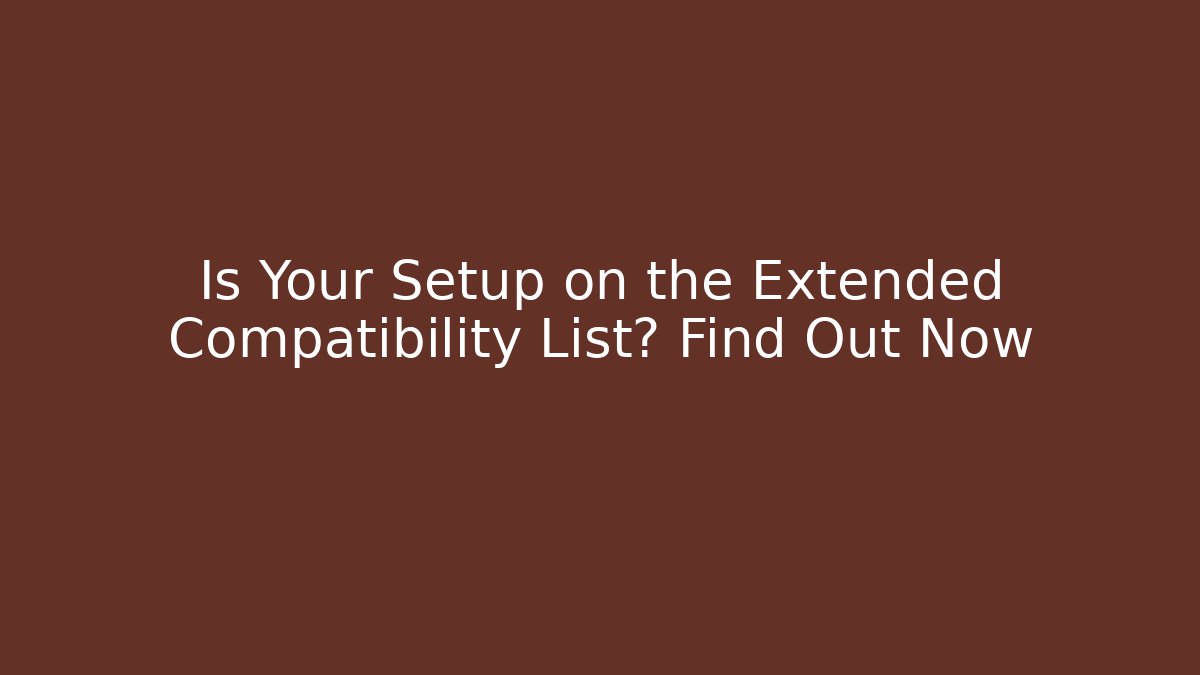 Is Your Setup on the Extended Compatibility List? Find Out Now