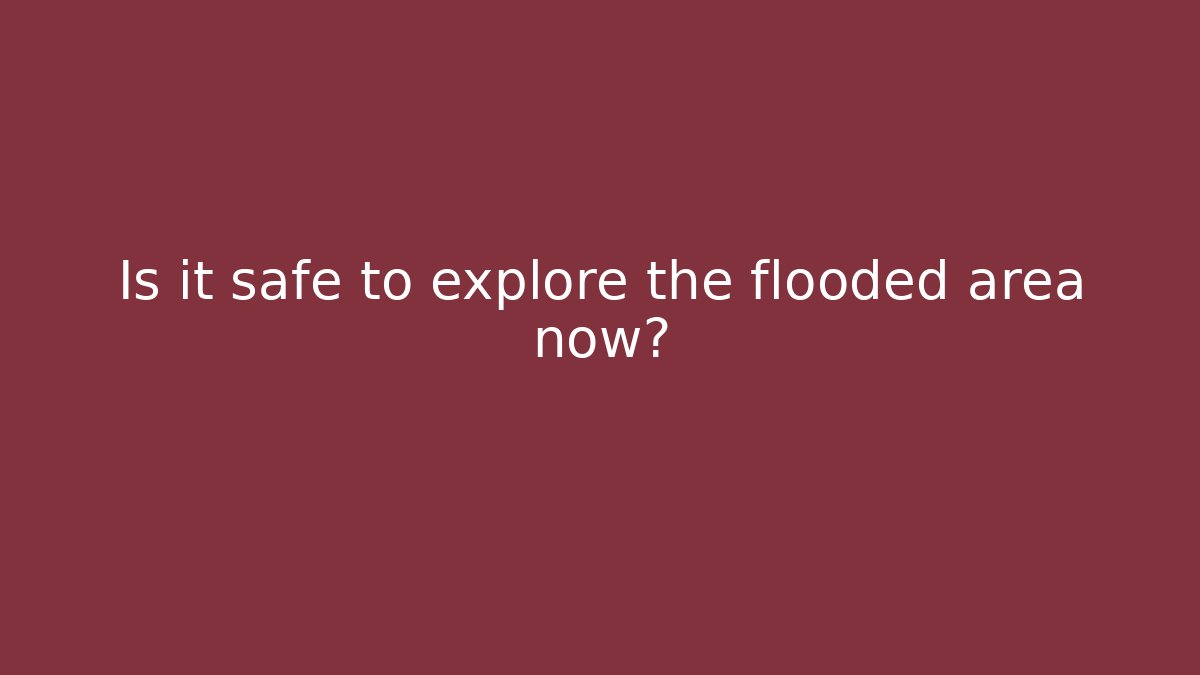 Is it safe to explore the flooded area now?
