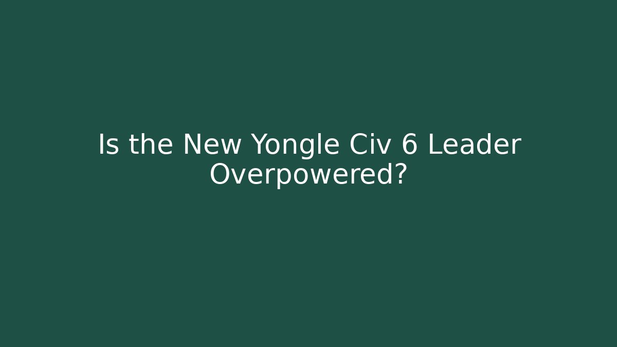 Is the New Yongle Civ 6 Leader Overpowered?