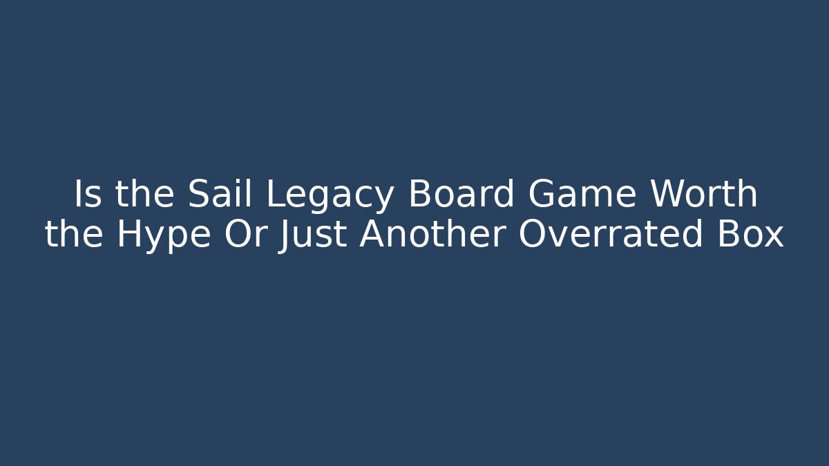 Is the Sail Legacy Board Game Worth the Hype Or Just Another Overrated Box