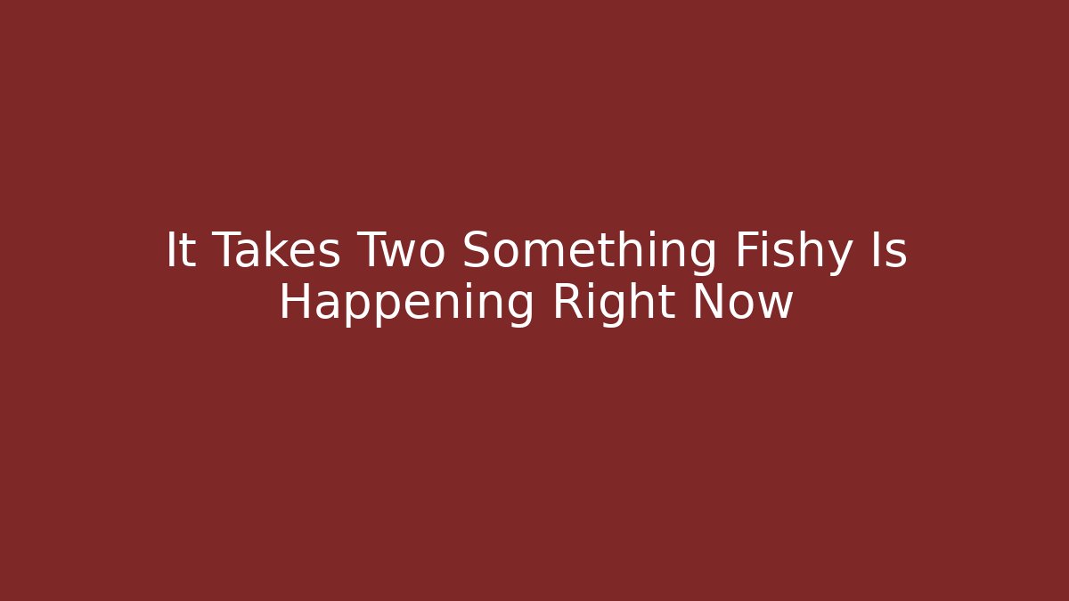 It Takes Two Something Fishy Is Happening Right Now