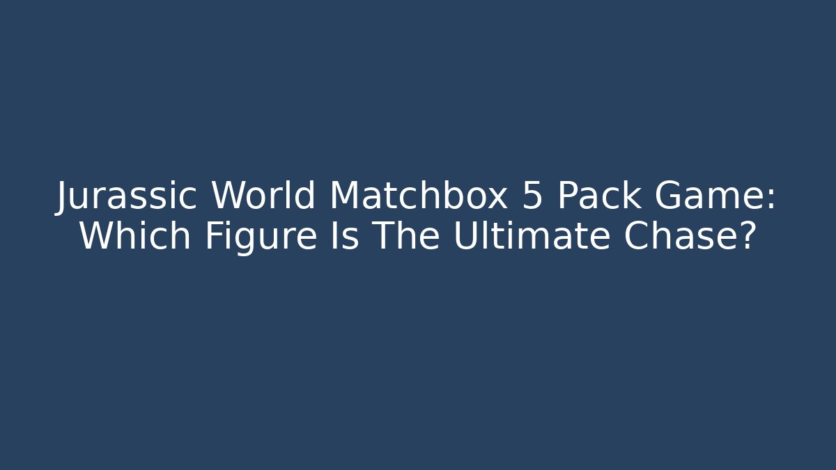 Jurassic World Matchbox 5 Pack Game: Which Figure Is The Ultimate Chase? - Critter Realm