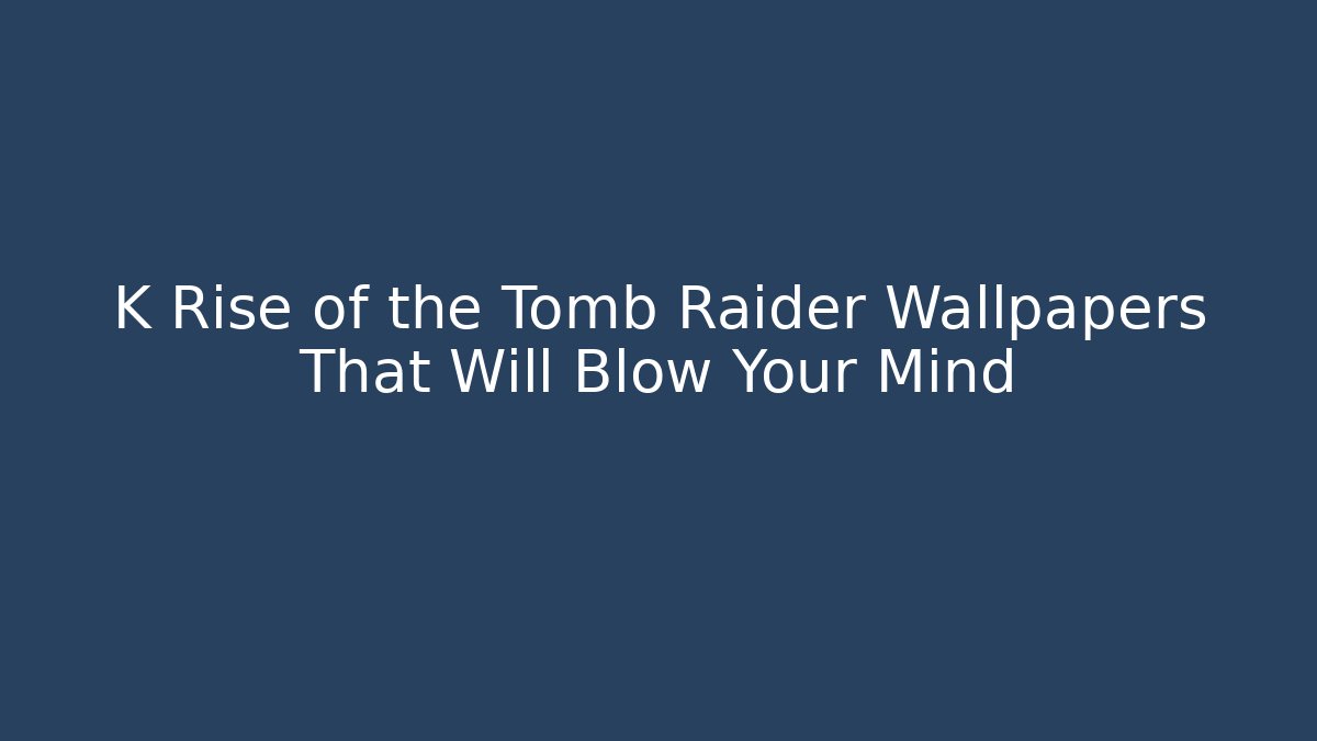 K Rise of the Tomb Raider Wallpapers That Will Blow Your Mind