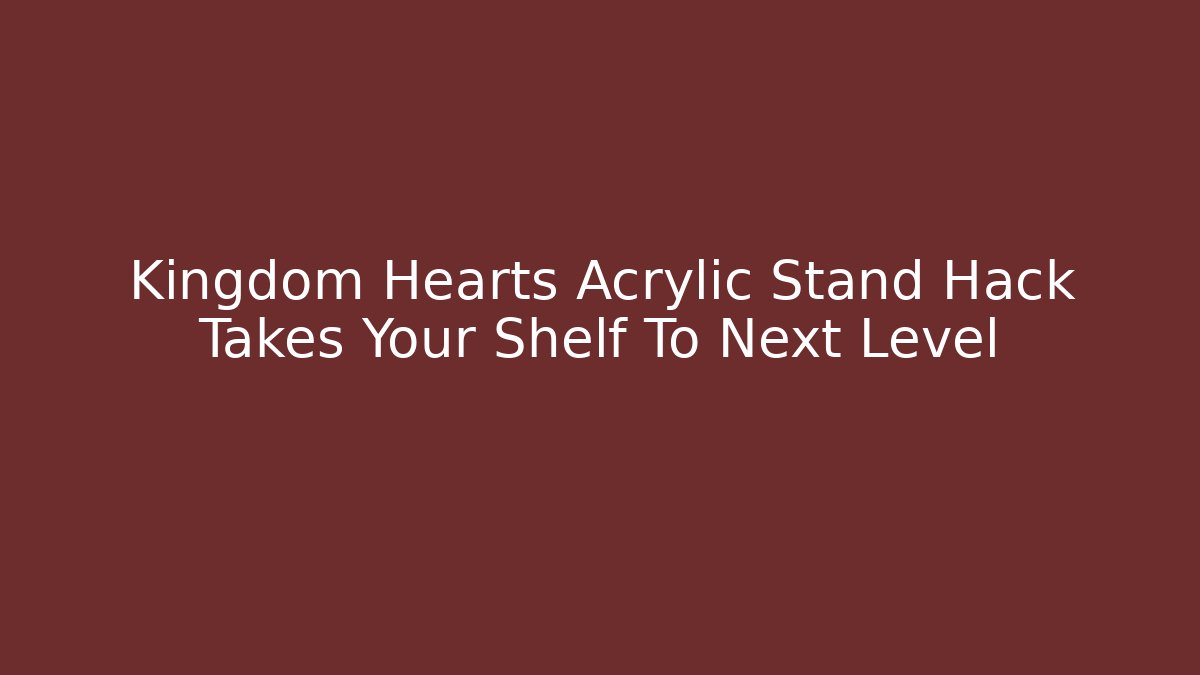 Kingdom Hearts Acrylic Stand Hack Takes Your Shelf To Next Level