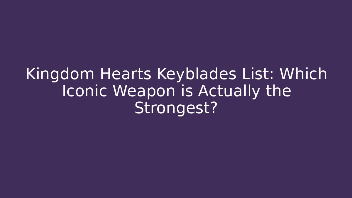 Kingdom Hearts Keyblades List: Which Iconic Weapon is Actually the Strongest?