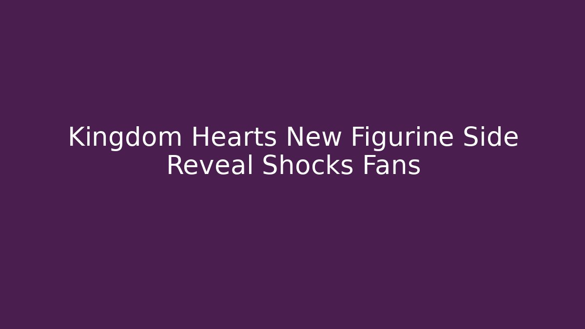 Kingdom Hearts New Figurine Side Reveal Shocks Fans