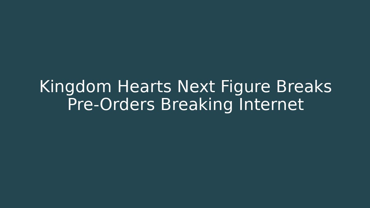Kingdom Hearts Next Figure Breaks Pre-Orders Breaking Internet