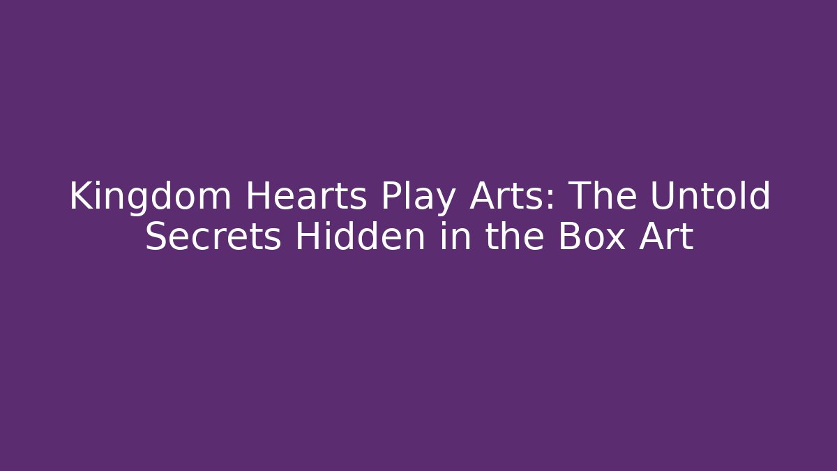 Kingdom Hearts Play Arts: The Untold Secrets Hidden in the Box Art