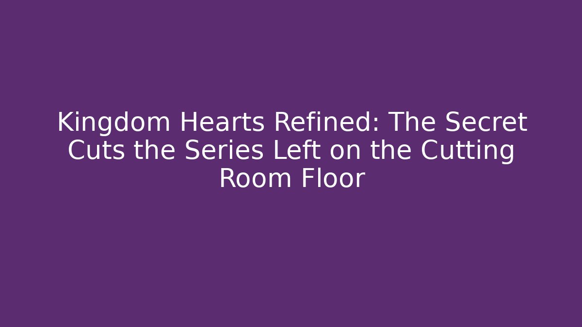 Kingdom Hearts Refined: The Secret Cuts the Series Left on the Cutting Room Floor