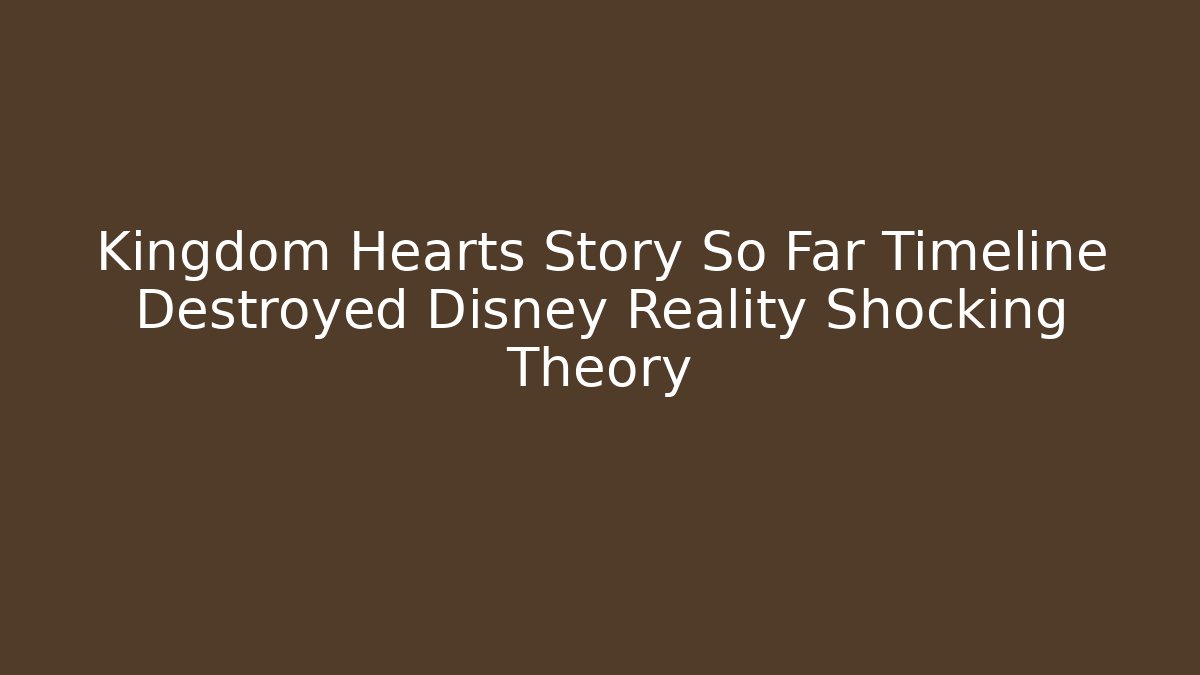 Kingdom Hearts Story So Far Timeline Destroyed Disney Reality Shocking Theory