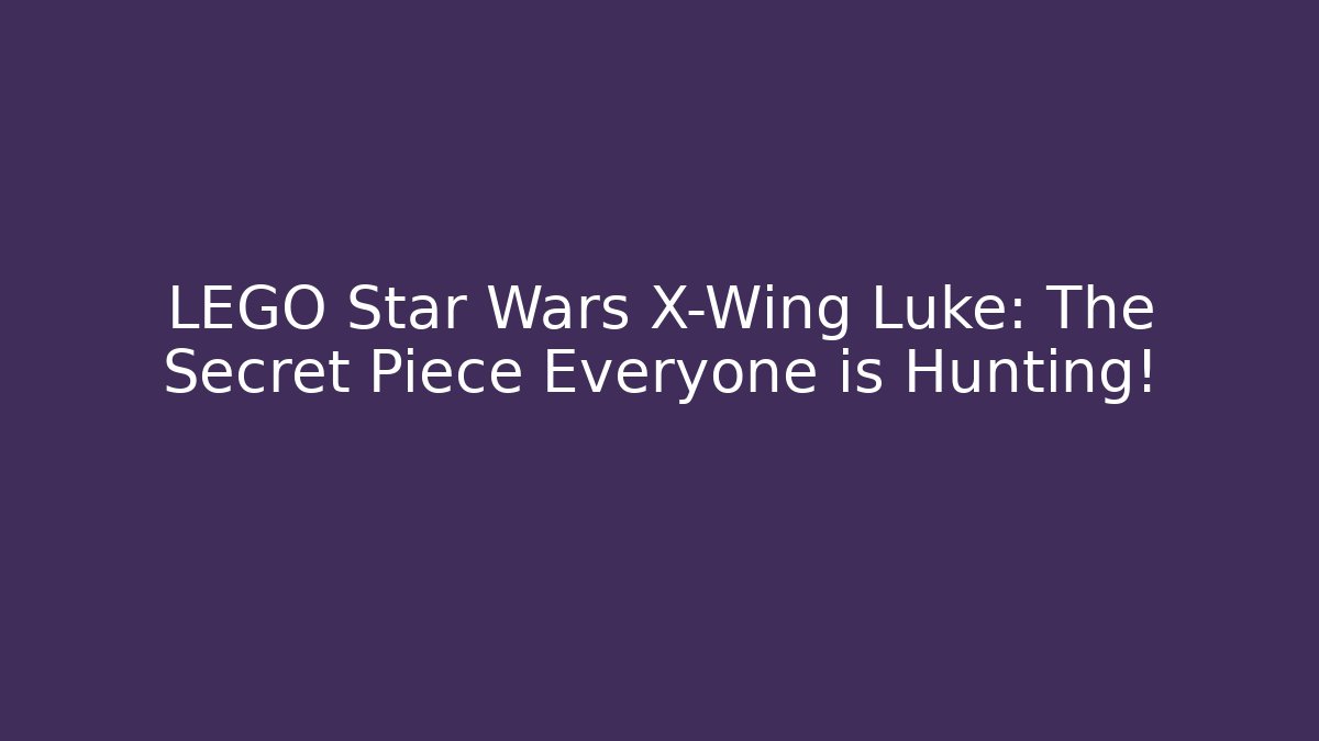 LEGO Star Wars X-Wing Luke: The Secret Piece Everyone is Hunting!