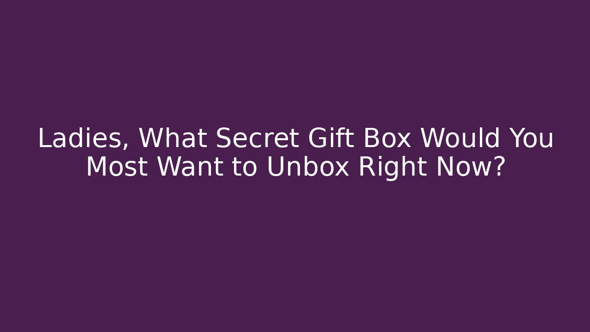 Ladies, What Secret Gift Box Would You Most Want to Unbox Right Now?