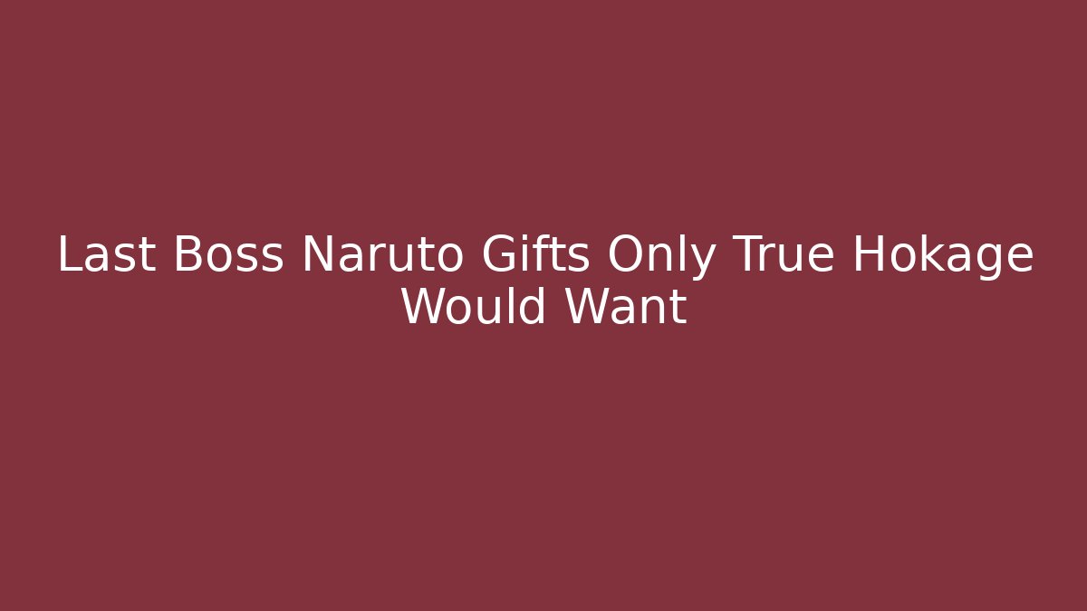Last Boss Naruto Gifts Only True Hokage Would Want