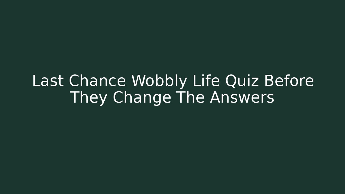 Last Chance Wobbly Life Quiz Before They Change The Answers