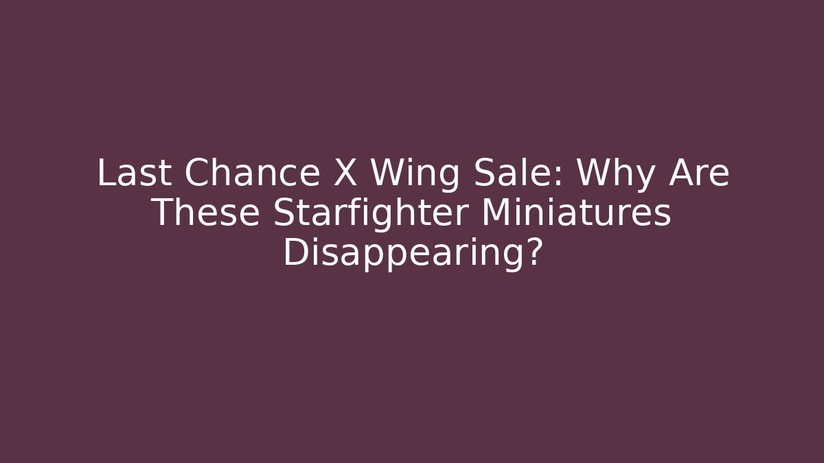 Last Chance X Wing Sale: Why Are These Starfighter Miniatures Disappearing?