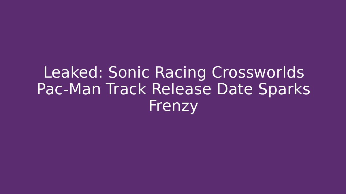 Leaked: Sonic Racing Crossworlds Pac-Man Track Release Date Sparks Frenzy