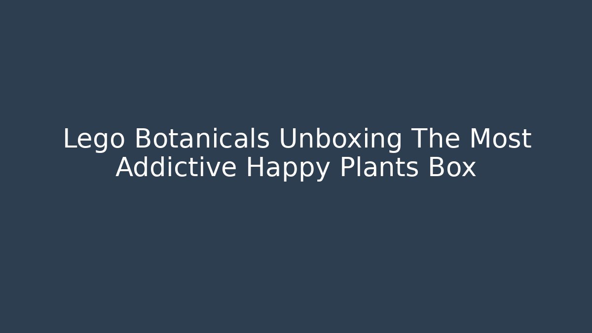Lego Botanicals Unboxing The Most Addictive Happy Plants Box