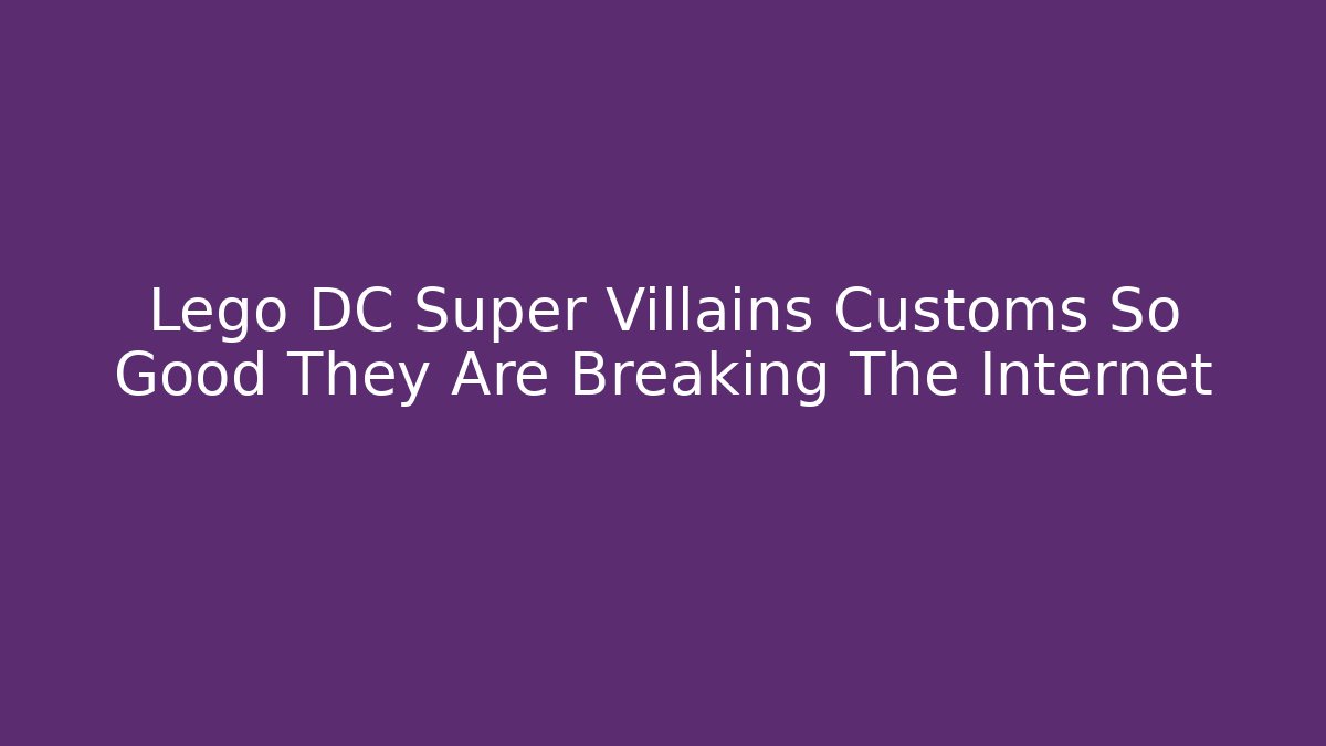 Lego DC Super Villains Customs So Good They Are Breaking The Internet