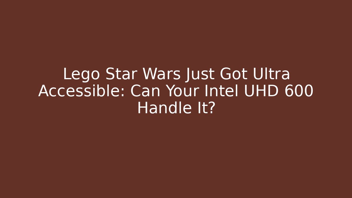 Lego Star Wars Just Got Ultra Accessible: Can Your Intel UHD 600 Handle It?