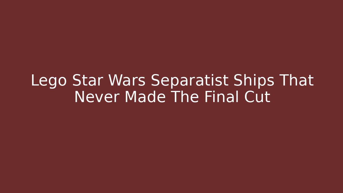 Lego Star Wars Separatist Ships That Never Made The Final Cut