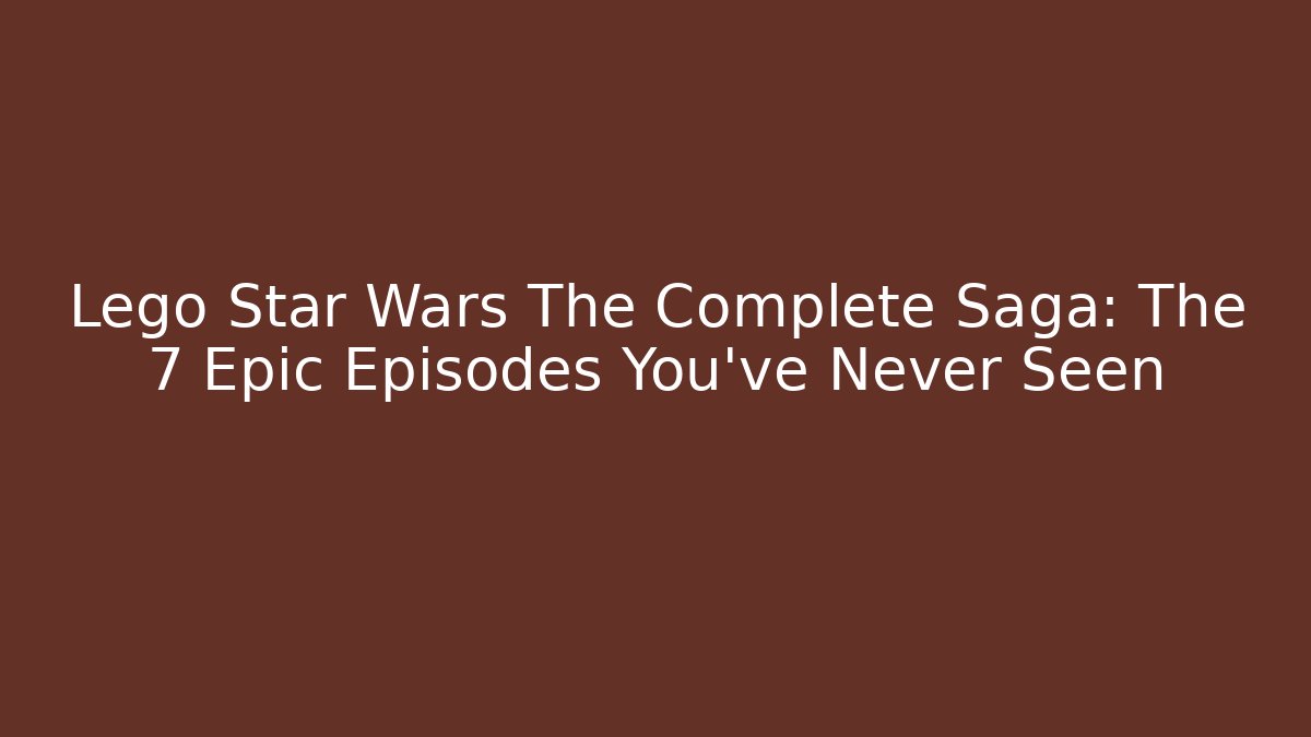 Lego Star Wars The Complete Saga: The 7 Epic Episodes You've Never Seen