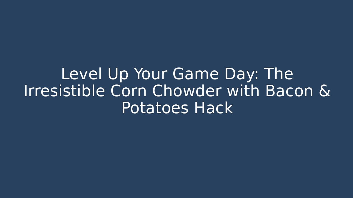 Level Up Your Game Day: The Irresistible Corn Chowder with Bacon & Potatoes Hack