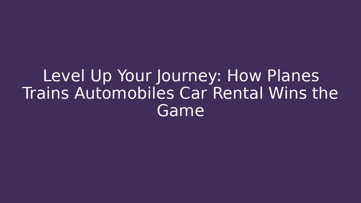 Level Up Your Journey: How Planes Trains Automobiles Car Rental Wins the Game