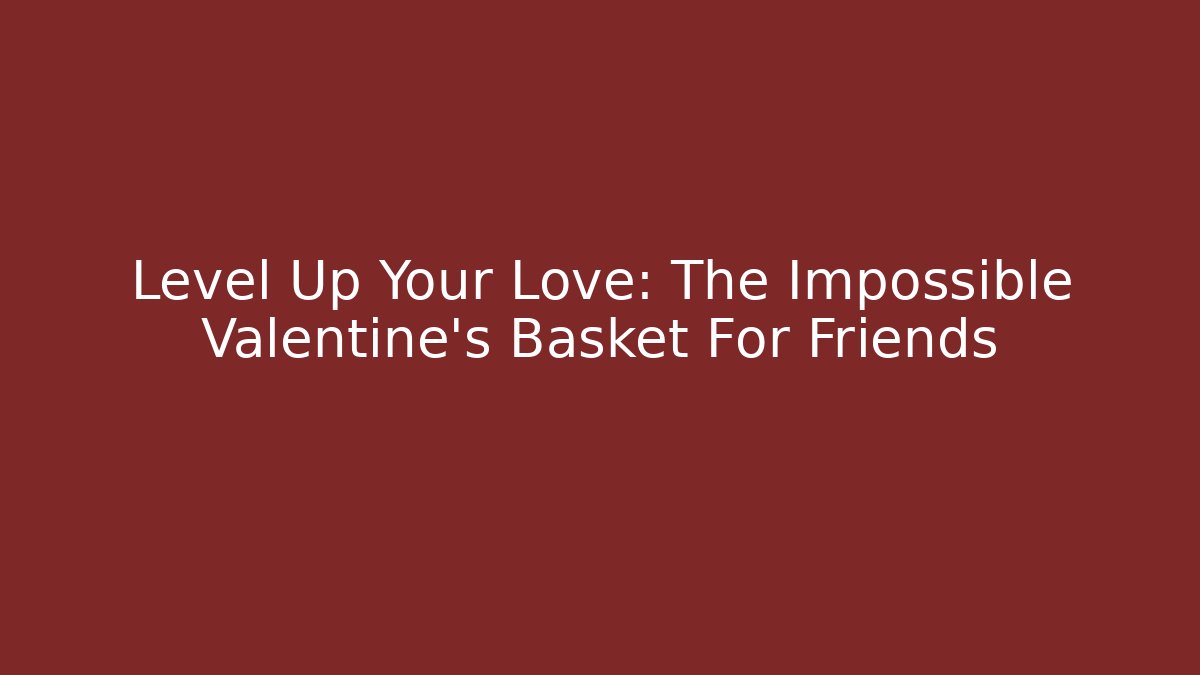 Level Up Your Love: The Impossible Valentine's Basket For Friends