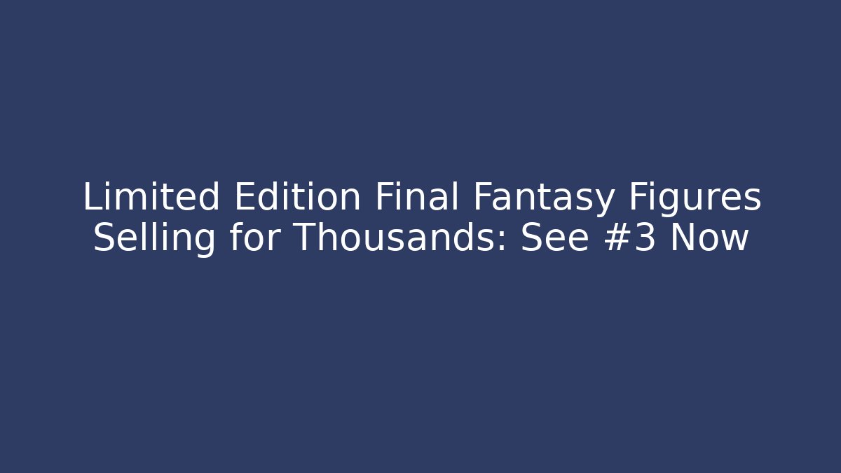Limited Edition Final Fantasy Figures Selling for Thousands: See #3 Now