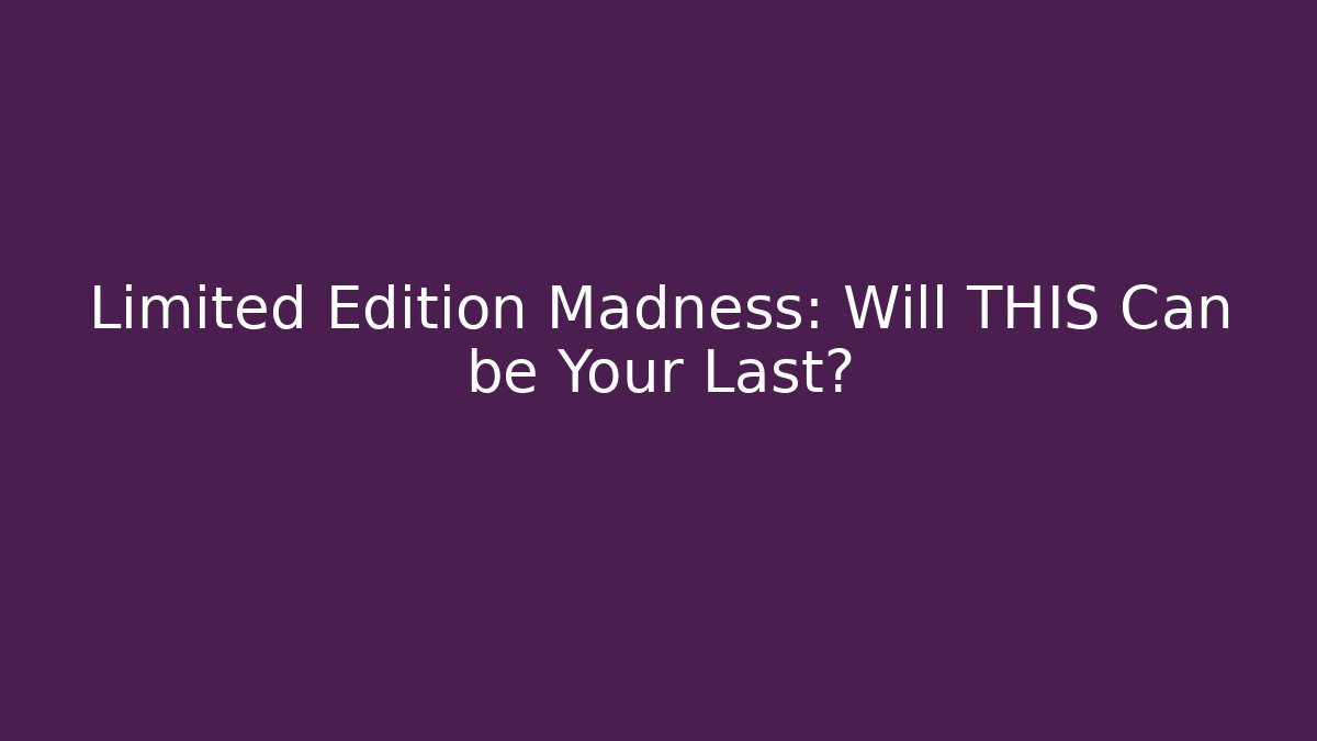 Limited Edition Madness: Will THIS Can be Your Last?