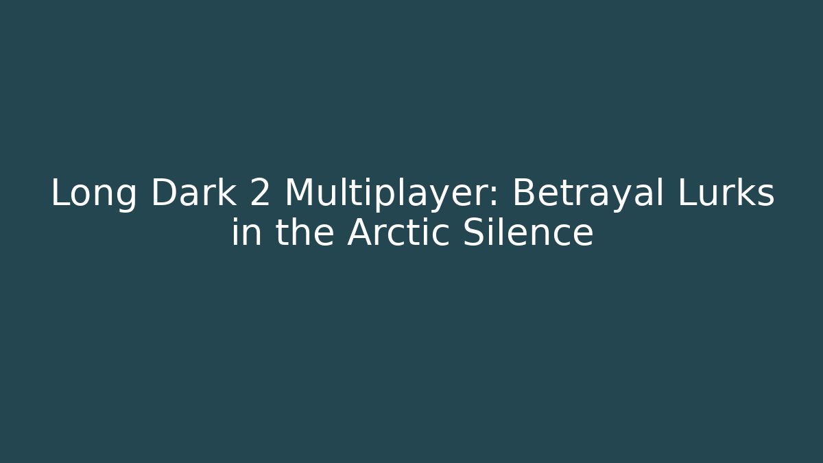 Long Dark 2 Multiplayer: Betrayal Lurks in the Arctic Silence