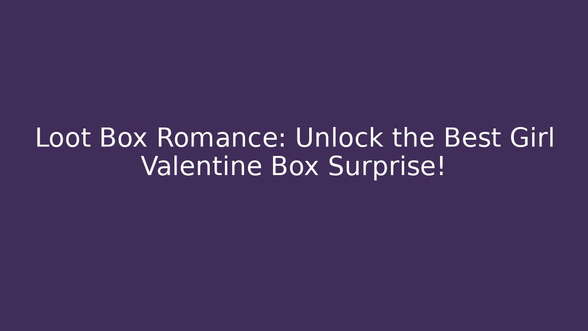 Loot Box Romance: Unlock the Best Girl Valentine Box Surprise!