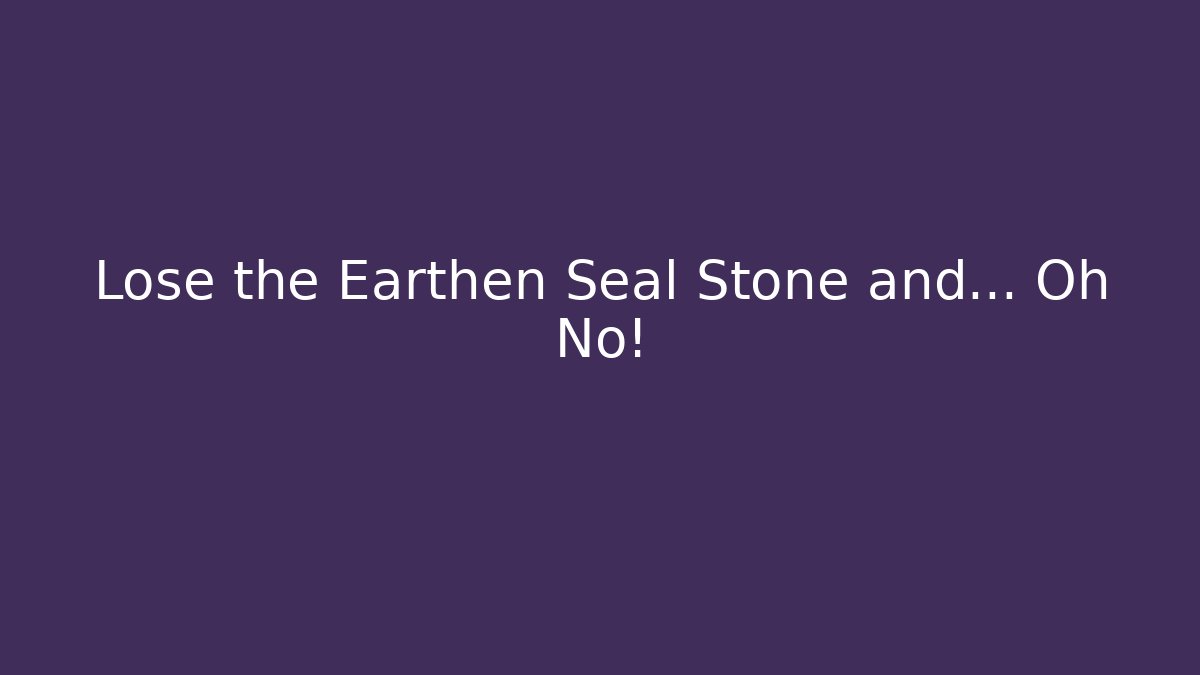 Lose the Earthen Seal Stone and... Oh No!