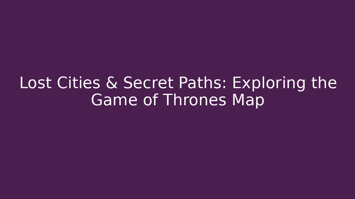 Lost Cities & Secret Paths: Exploring the Game of Thrones Map