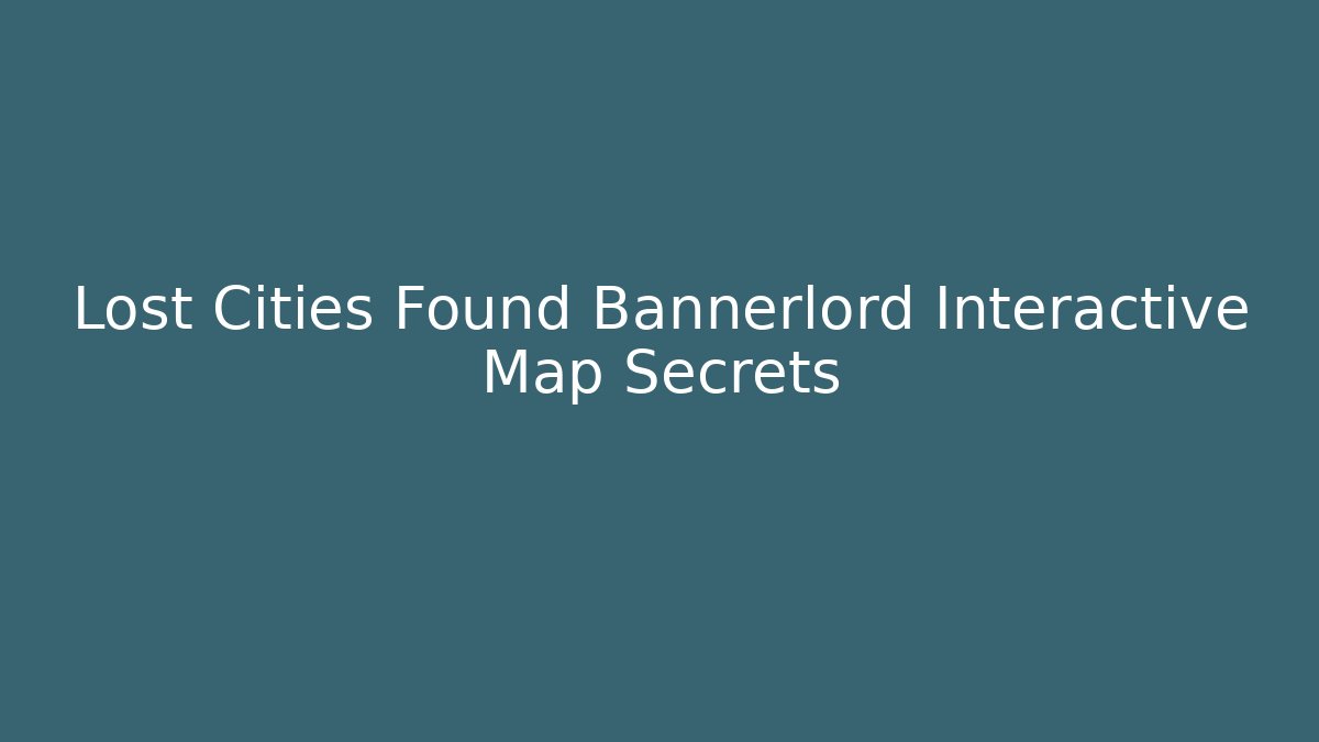 Lost Cities Found Bannerlord Interactive Map Secrets
