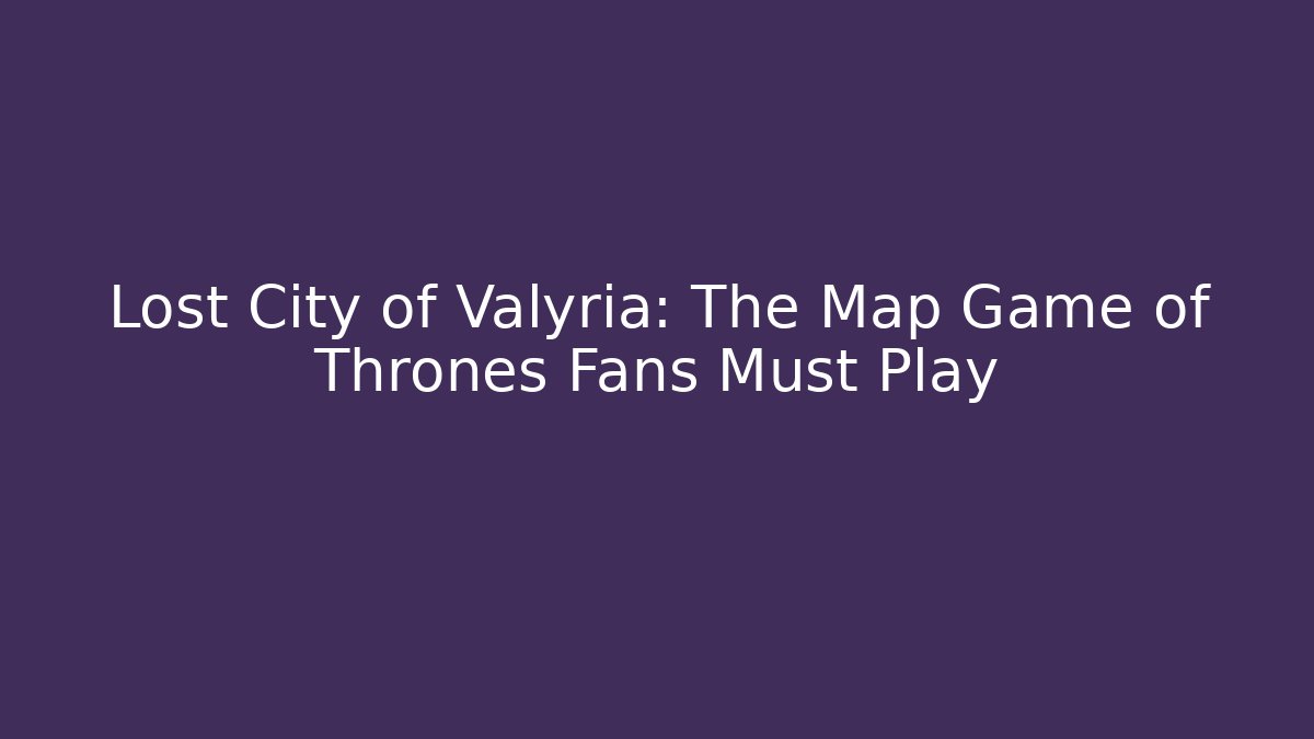 Lost City of Valyria: The Map Game of Thrones Fans Must Play