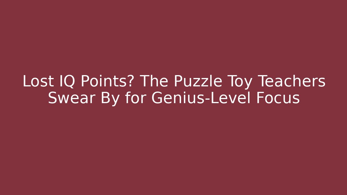 Lost IQ Points? The Puzzle Toy Teachers Swear By for Genius-Level Focus